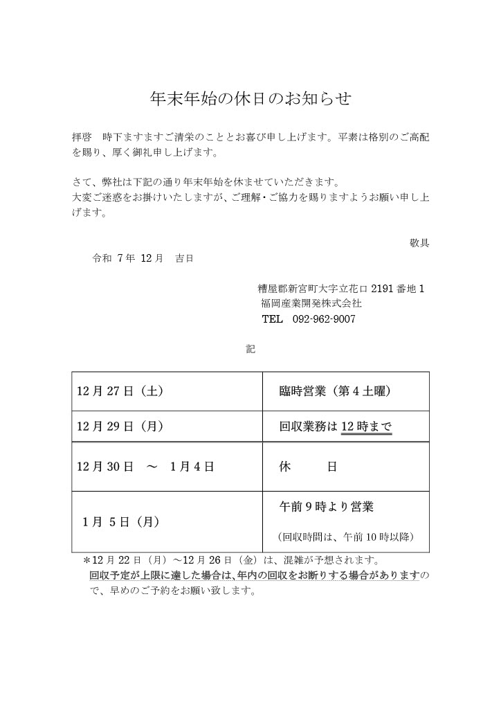 年末年始の休日のお知らせです。 令和7年12月27日土曜日は臨時営業いたします。 令和7年12月29日月曜日は12時まで回収。 令和7年12月30日火曜日から令和8年1月4日日曜日まで休みとなります。 令和8年1月5日月曜日の午前9時より営業開始いたします。 (回収は午前10時以降) よろしくお願いいたします。